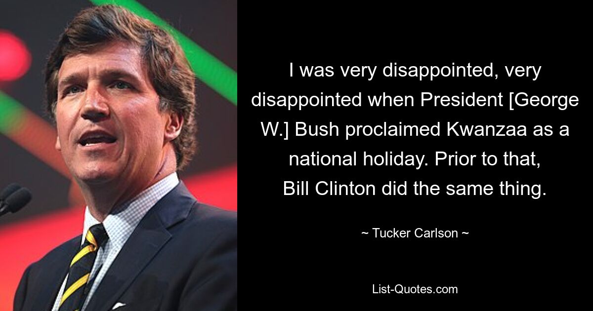 I was very disappointed, very disappointed when President [George W.] Bush proclaimed Kwanzaa as a national holiday. Prior to that, Bill Clinton did the same thing. — © Tucker Carlson