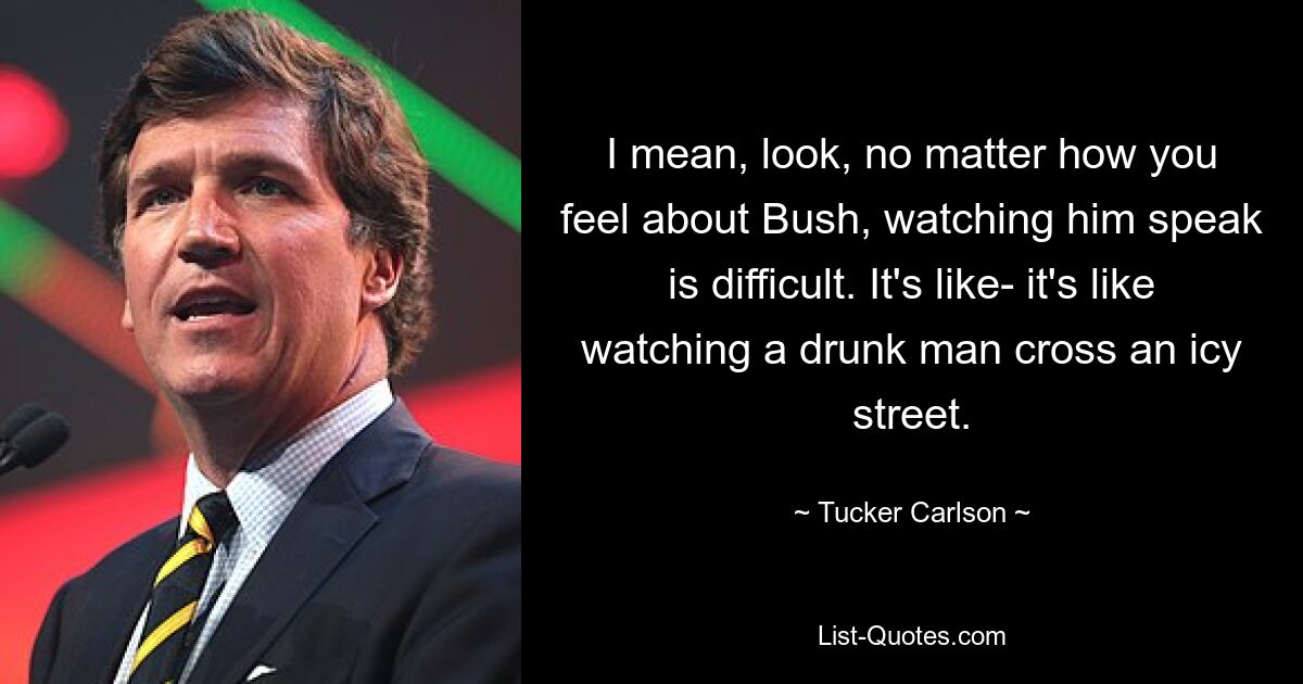 I mean, look, no matter how you feel about Bush, watching him speak is difficult. It's like- it's like watching a drunk man cross an icy street. — © Tucker Carlson