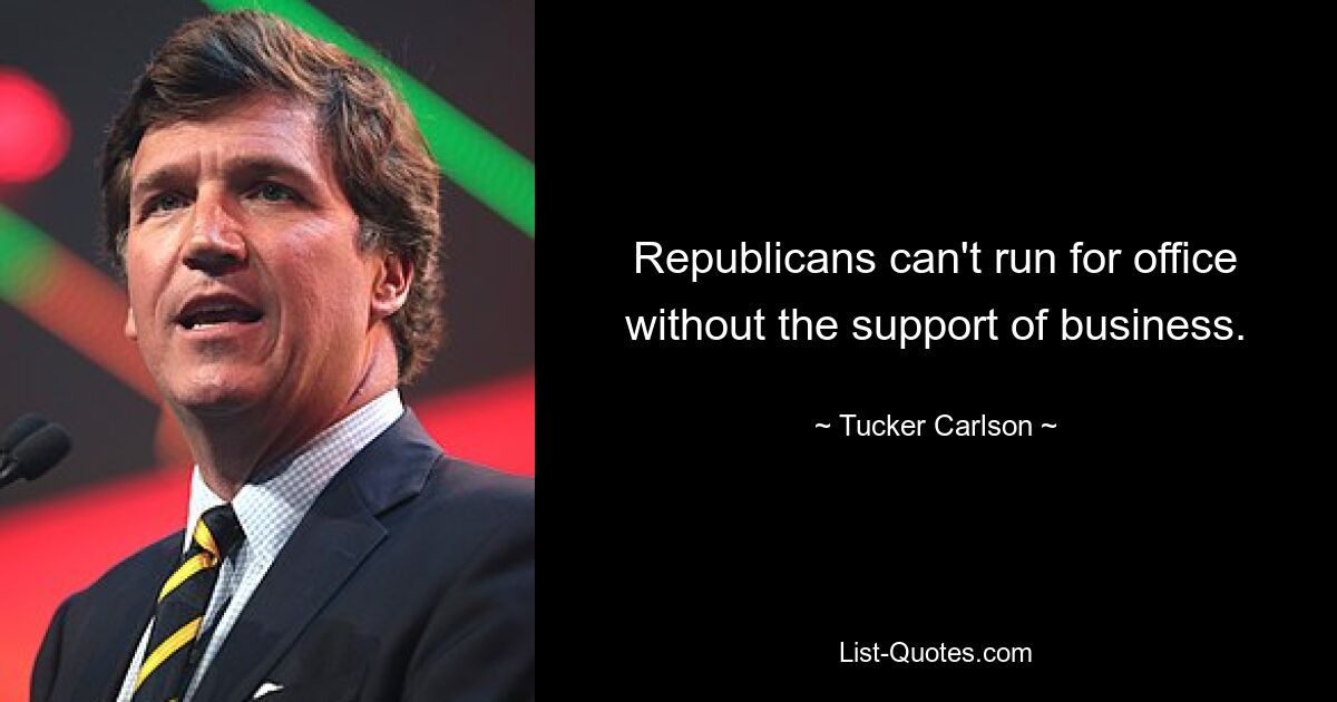 Republicans can't run for office without the support of business. — © Tucker Carlson