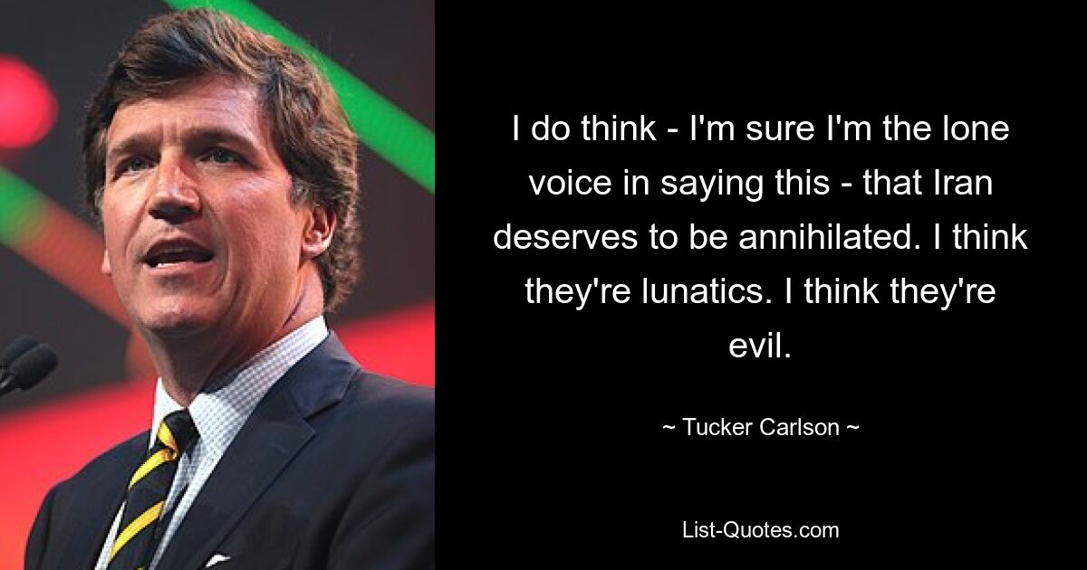 I do think - I'm sure I'm the lone voice in saying this - that Iran deserves to be annihilated. I think they're lunatics. I think they're evil. — © Tucker Carlson