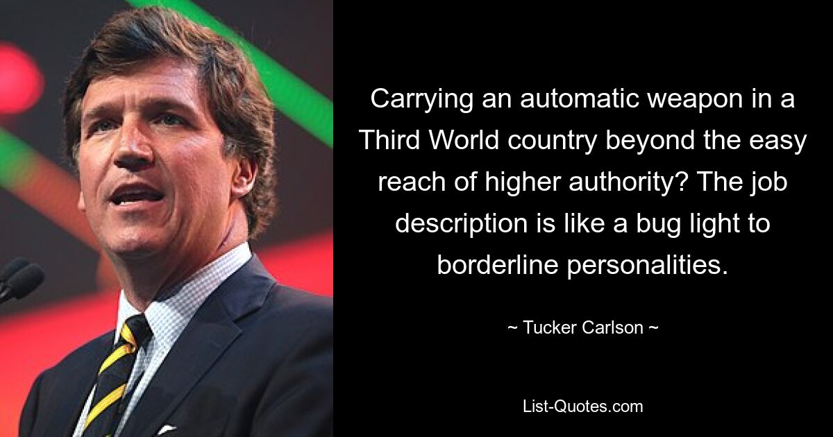 Carrying an automatic weapon in a Third World country beyond the easy reach of higher authority? The job description is like a bug light to borderline personalities. — © Tucker Carlson