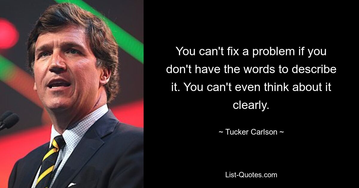 You can't fix a problem if you don't have the words to describe it. You can't even think about it clearly. — © Tucker Carlson