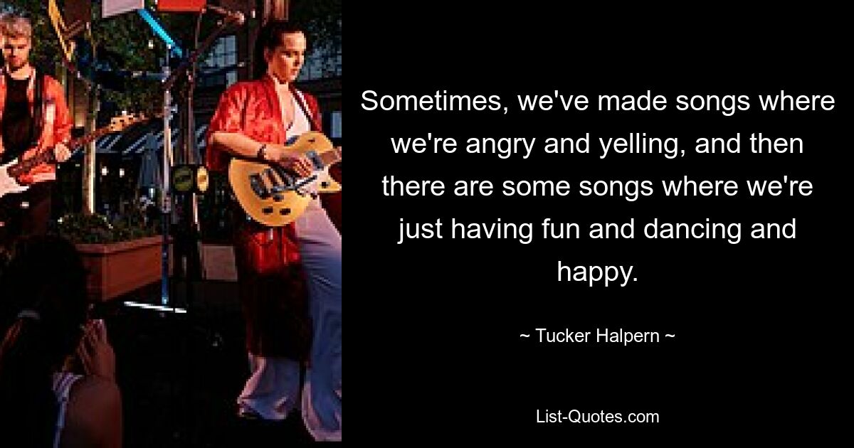 Sometimes, we've made songs where we're angry and yelling, and then there are some songs where we're just having fun and dancing and happy. — © Tucker Halpern