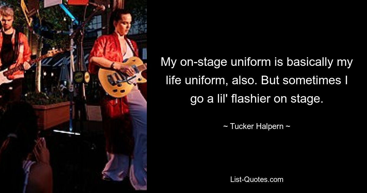 My on-stage uniform is basically my life uniform, also. But sometimes I go a lil' flashier on stage. — © Tucker Halpern