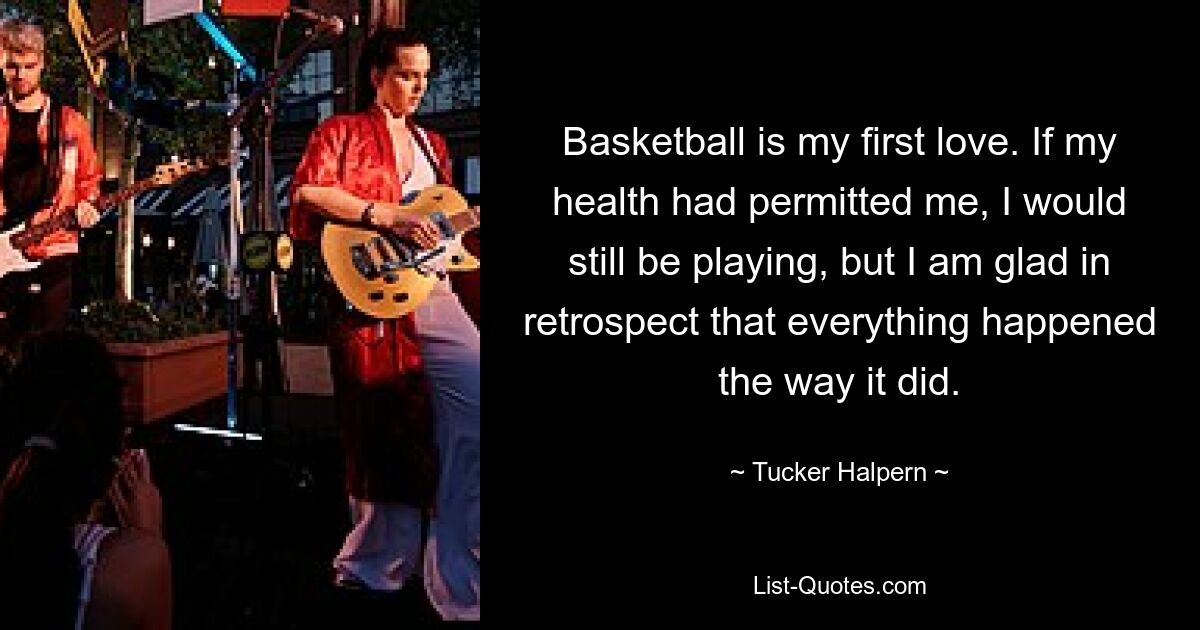 Basketball is my first love. If my health had permitted me, I would still be playing, but I am glad in retrospect that everything happened the way it did. — © Tucker Halpern