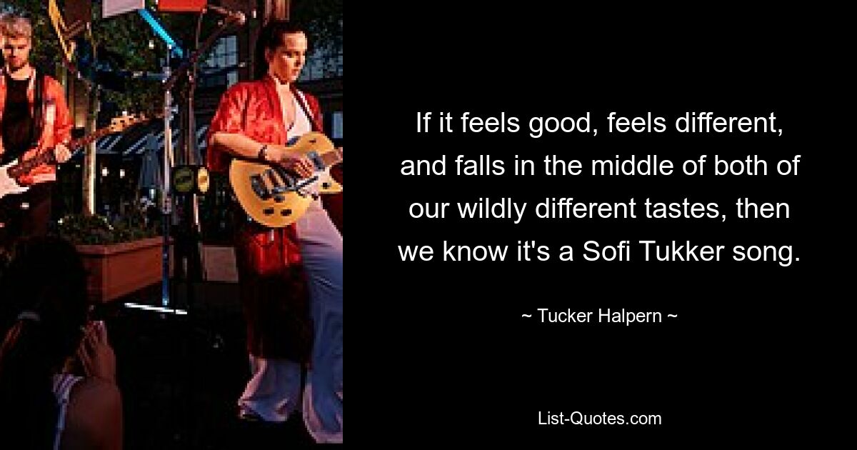 If it feels good, feels different, and falls in the middle of both of our wildly different tastes, then we know it's a Sofi Tukker song. — © Tucker Halpern