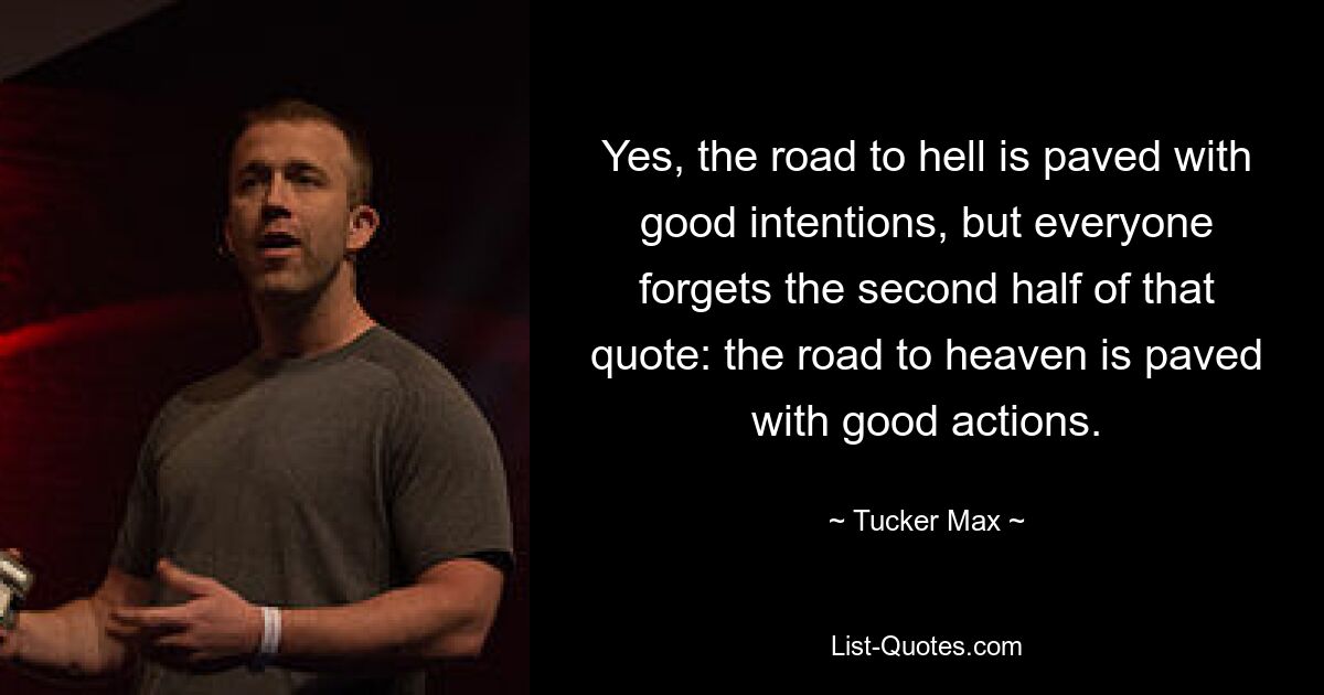 Yes, the road to hell is paved with good intentions, but everyone forgets the second half of that quote: the road to heaven is paved with good actions. — © Tucker Max