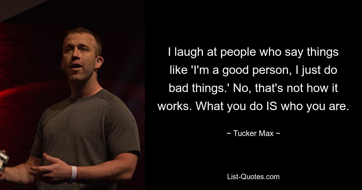 I laugh at people who say things like 'I'm a good person, I just do bad things.' No, that's not how it works. What you do IS who you are. — © Tucker Max