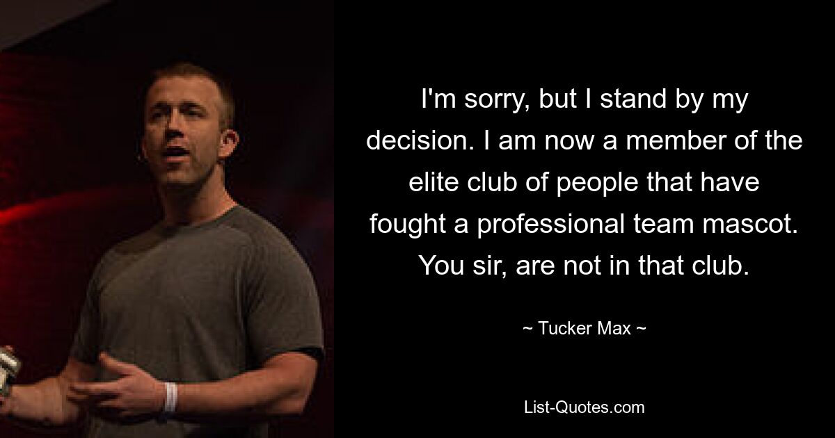 I'm sorry, but I stand by my decision. I am now a member of the elite club of people that have fought a professional team mascot. You sir, are not in that club. — © Tucker Max