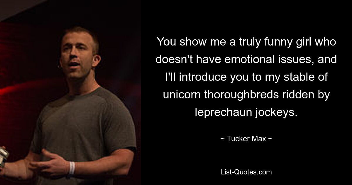 You show me a truly funny girl who doesn't have emotional issues, and I'll introduce you to my stable of unicorn thoroughbreds ridden by leprechaun jockeys. — © Tucker Max