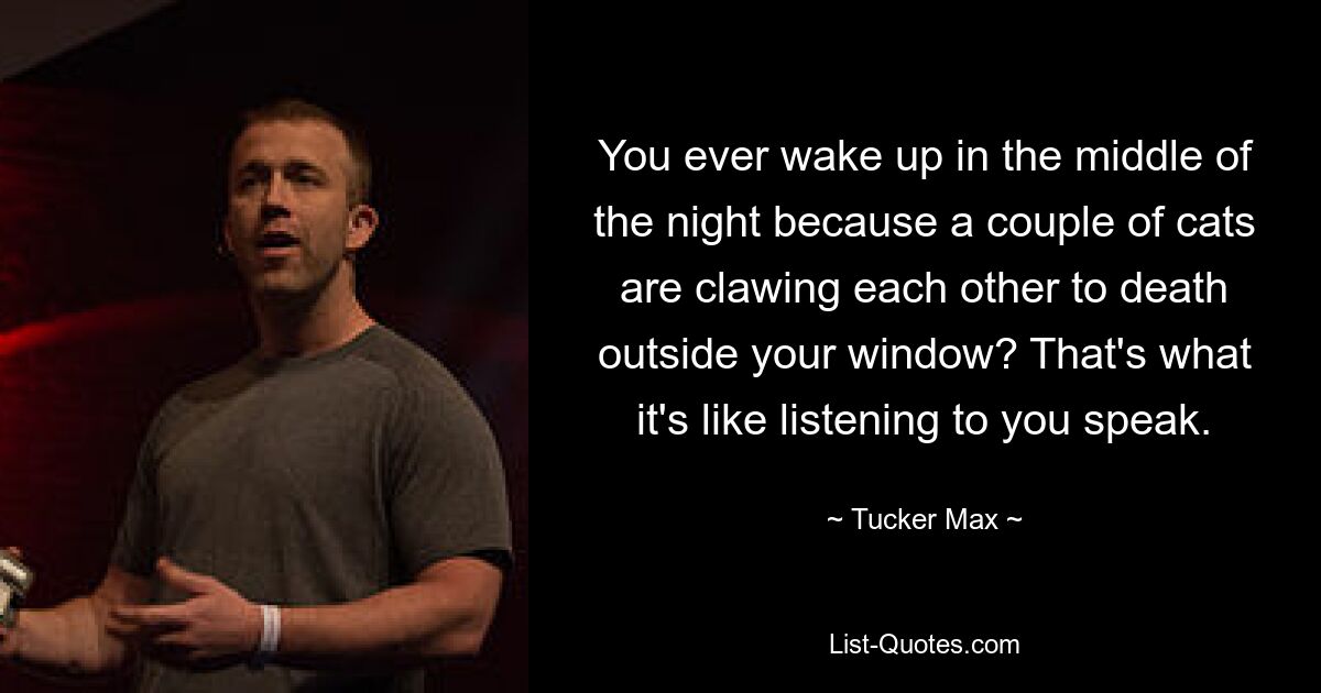 You ever wake up in the middle of the night because a couple of cats are clawing each other to death outside your window? That's what it's like listening to you speak. — © Tucker Max