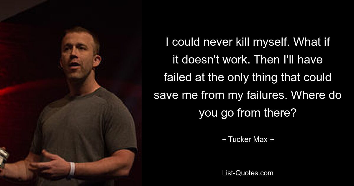 I could never kill myself. What if it doesn't work. Then I'll have failed at the only thing that could save me from my failures. Where do you go from there? — © Tucker Max