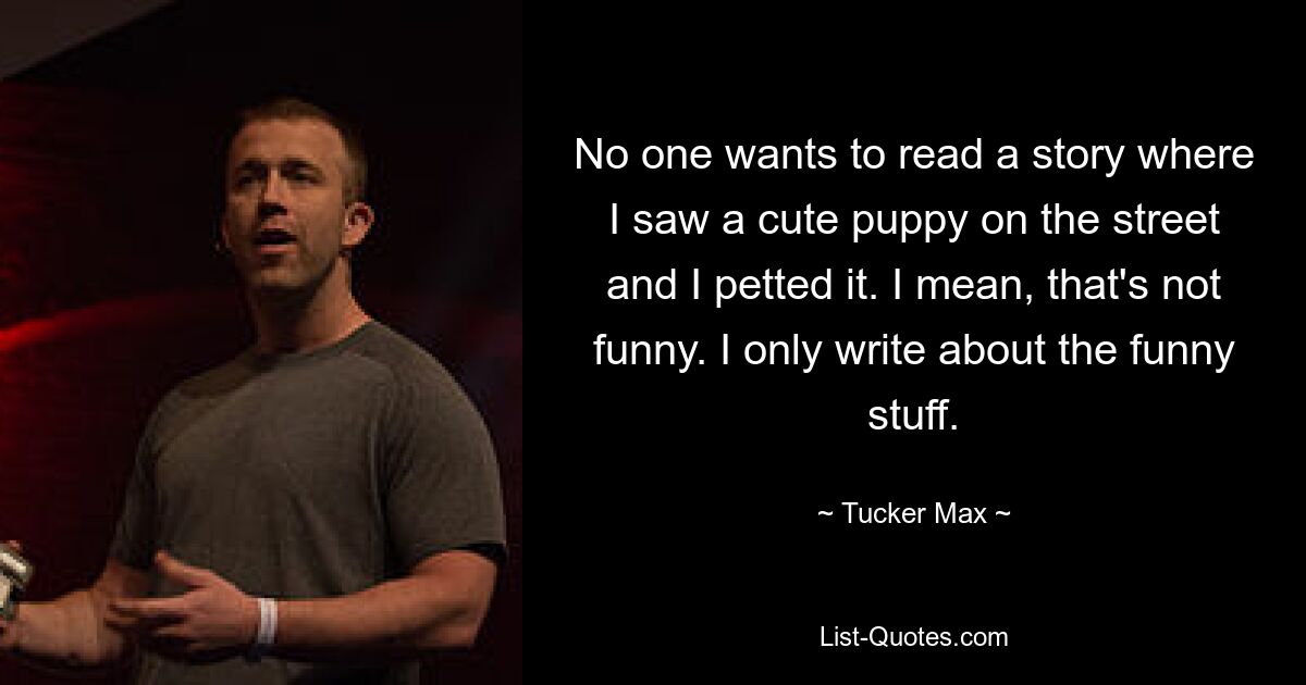 No one wants to read a story where I saw a cute puppy on the street and I petted it. I mean, that's not funny. I only write about the funny stuff. — © Tucker Max