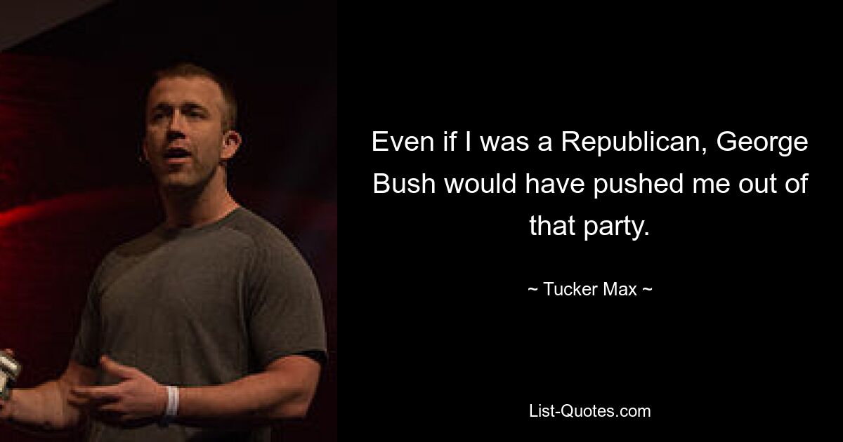 Even if I was a Republican, George Bush would have pushed me out of that party. — © Tucker Max