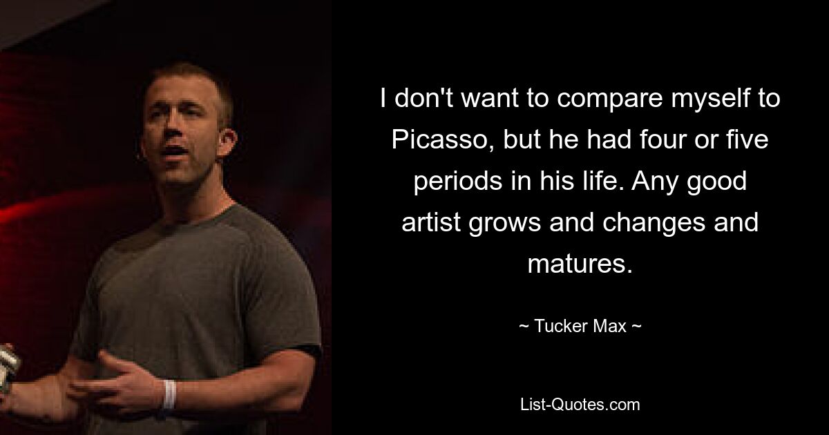 I don't want to compare myself to Picasso, but he had four or five periods in his life. Any good artist grows and changes and matures. — © Tucker Max