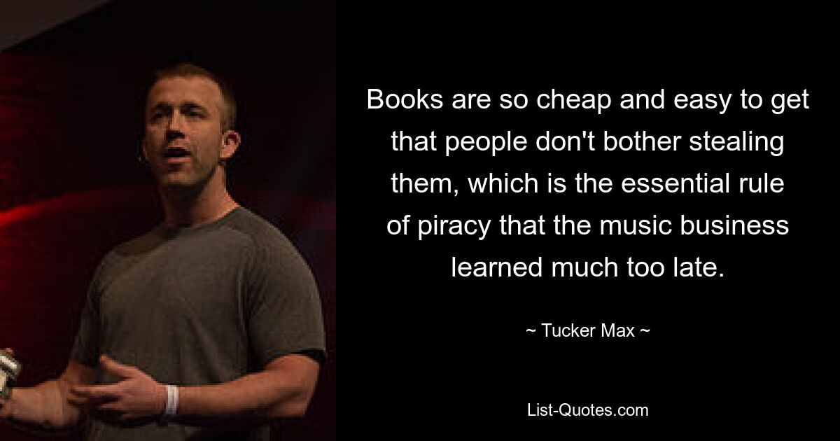 Books are so cheap and easy to get that people don't bother stealing them, which is the essential rule of piracy that the music business learned much too late. — © Tucker Max