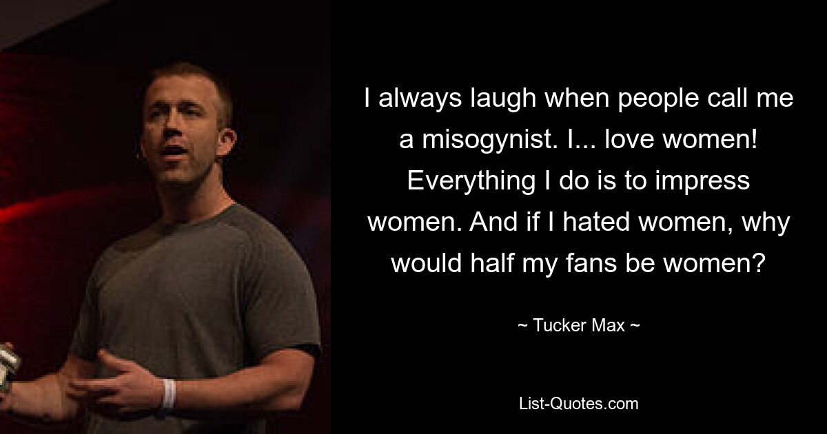 I always laugh when people call me a misogynist. I... love women! Everything I do is to impress women. And if I hated women, why would half my fans be women? — © Tucker Max