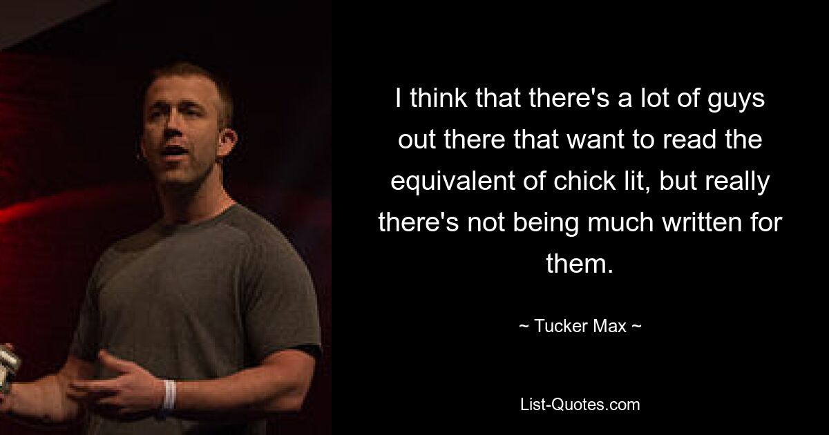 I think that there's a lot of guys out there that want to read the equivalent of chick lit, but really there's not being much written for them. — © Tucker Max