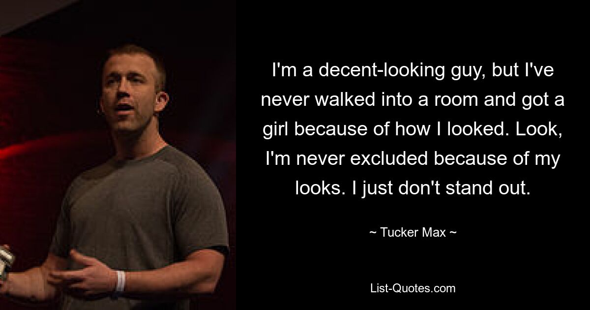 I'm a decent-looking guy, but I've never walked into a room and got a girl because of how I looked. Look, I'm never excluded because of my looks. I just don't stand out. — © Tucker Max