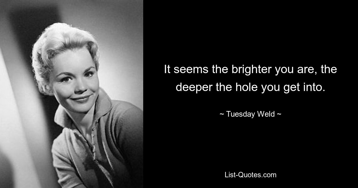 It seems the brighter you are, the deeper the hole you get into. — © Tuesday Weld