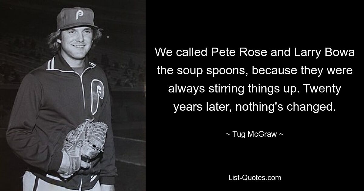 We called Pete Rose and Larry Bowa the soup spoons, because they were always stirring things up. Twenty years later, nothing's changed. — © Tug McGraw