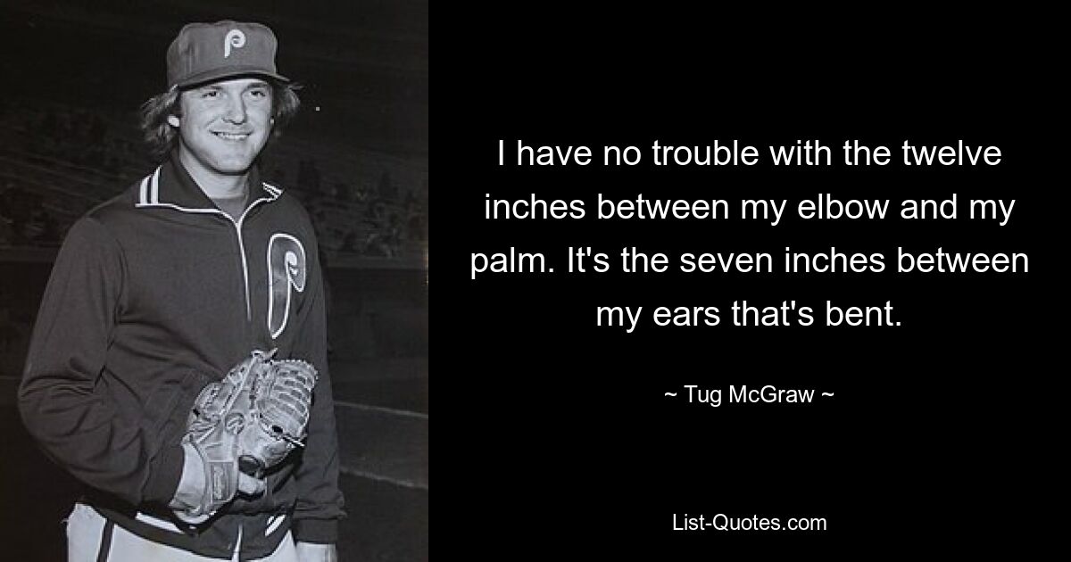 I have no trouble with the twelve inches between my elbow and my palm. It's the seven inches between my ears that's bent. — © Tug McGraw