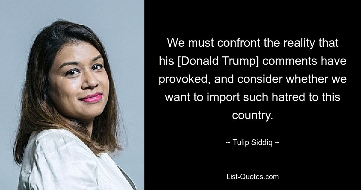 We must confront the reality that his [Donald Trump] comments have provoked, and consider whether we want to import such hatred to this country. — © Tulip Siddiq