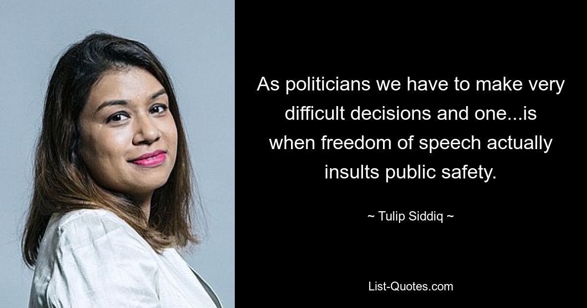 As politicians we have to make very difficult decisions and one...is when freedom of speech actually insults public safety. — © Tulip Siddiq