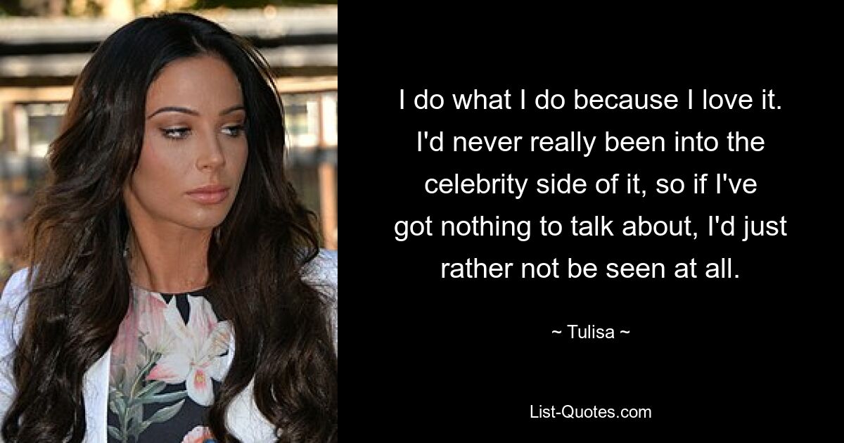 I do what I do because I love it. I'd never really been into the celebrity side of it, so if I've got nothing to talk about, I'd just rather not be seen at all. — © Tulisa