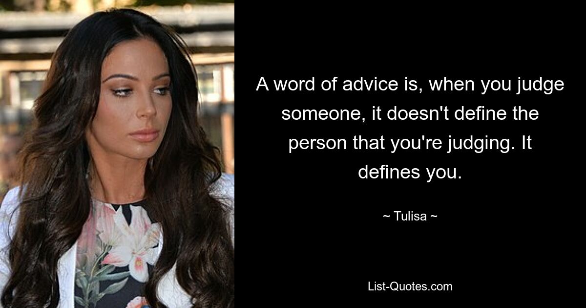 A word of advice is, when you judge someone, it doesn't define the person that you're judging. It defines you. — © Tulisa