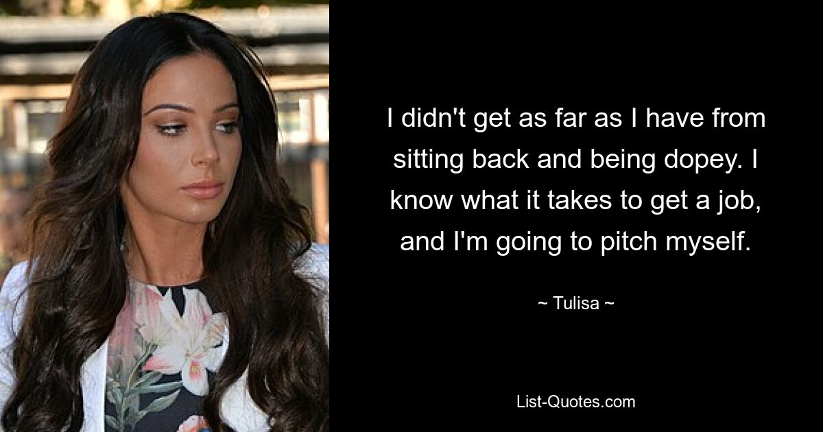 I didn't get as far as I have from sitting back and being dopey. I know what it takes to get a job, and I'm going to pitch myself. — © Tulisa