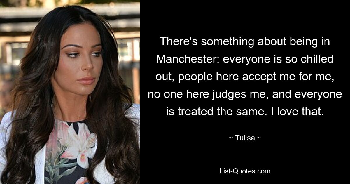 There's something about being in Manchester: everyone is so chilled out, people here accept me for me, no one here judges me, and everyone is treated the same. I love that. — © Tulisa