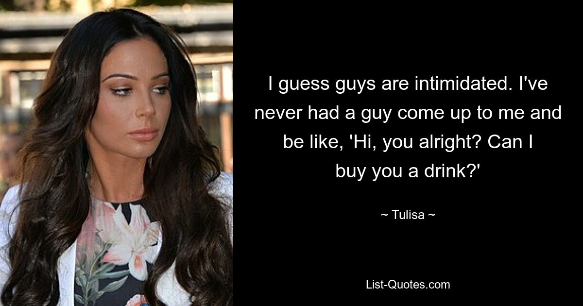 I guess guys are intimidated. I've never had a guy come up to me and be like, 'Hi, you alright? Can I buy you a drink?' — © Tulisa