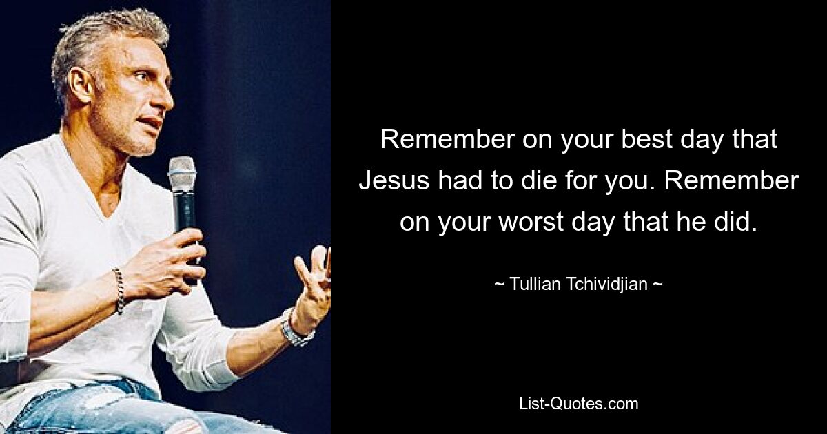 Remember on your best day that Jesus had to die for you. Remember on your worst day that he did. — © Tullian Tchividjian