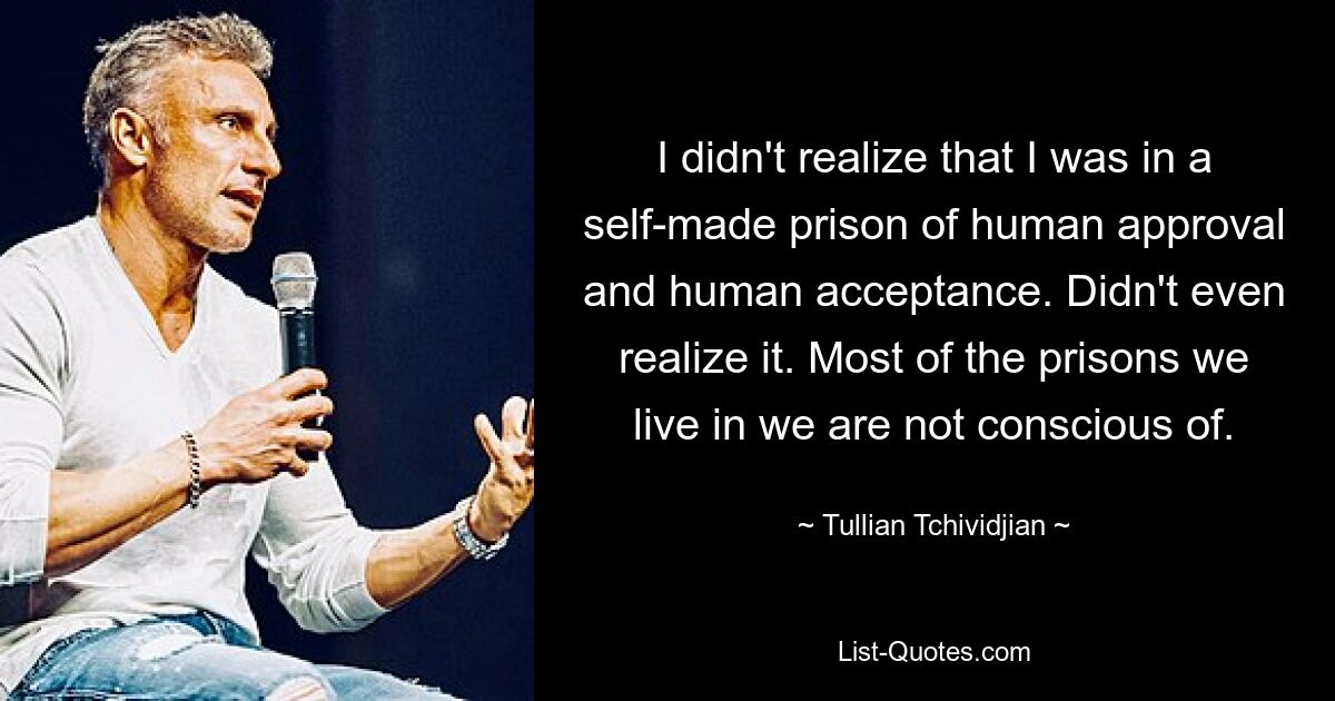 I didn't realize that I was in a self-made prison of human approval and human acceptance. Didn't even realize it. Most of the prisons we live in we are not conscious of. — © Tullian Tchividjian