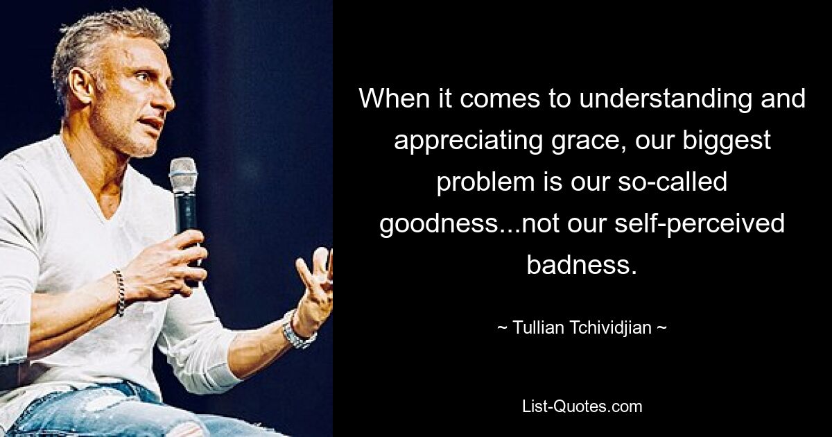 When it comes to understanding and appreciating grace, our biggest problem is our so-called goodness...not our self-perceived badness. — © Tullian Tchividjian