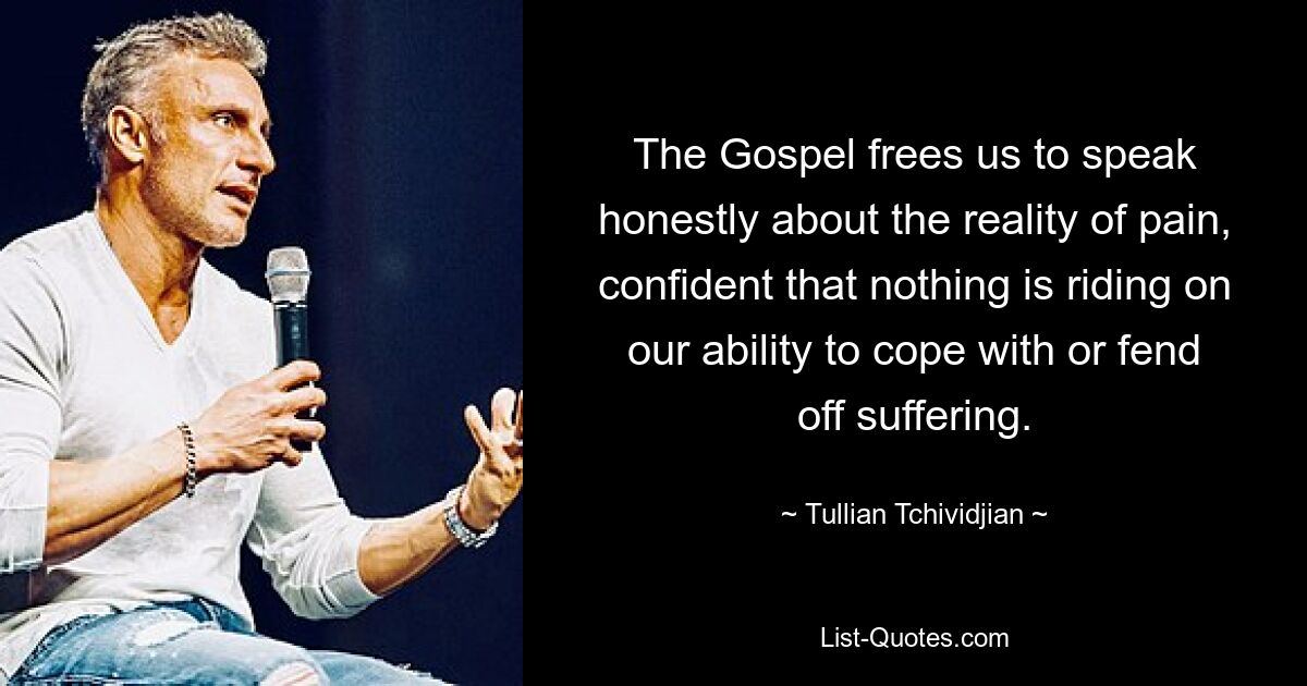 The Gospel frees us to speak honestly about the reality of pain, confident that nothing is riding on our ability to cope with or fend off suffering. — © Tullian Tchividjian