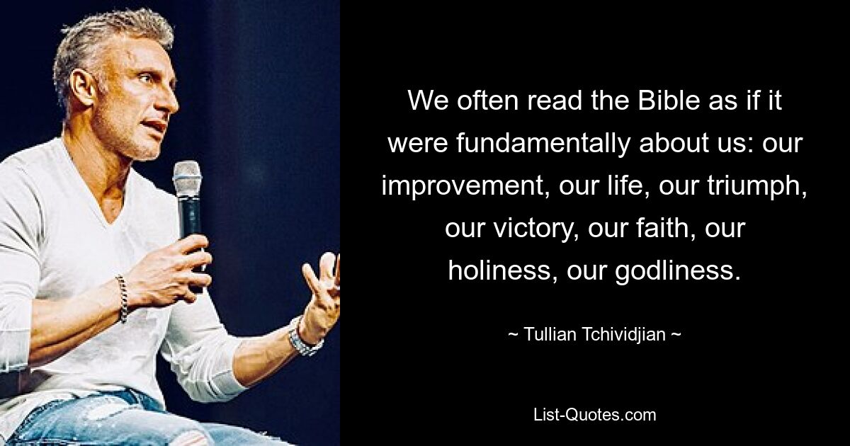 We often read the Bible as if it were fundamentally about us: our improvement, our life, our triumph, our victory, our faith, our holiness, our godliness. — © Tullian Tchividjian