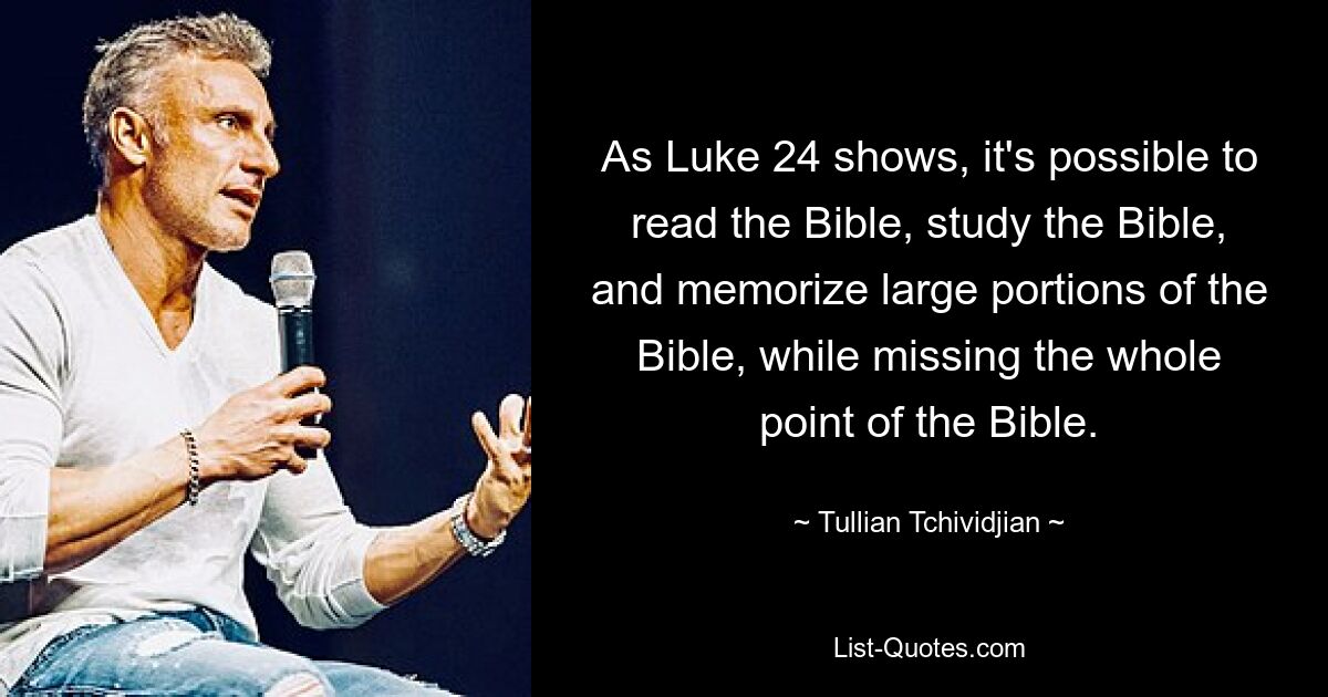 As Luke 24 shows, it's possible to read the Bible, study the Bible, and memorize large portions of the Bible, while missing the whole point of the Bible. — © Tullian Tchividjian