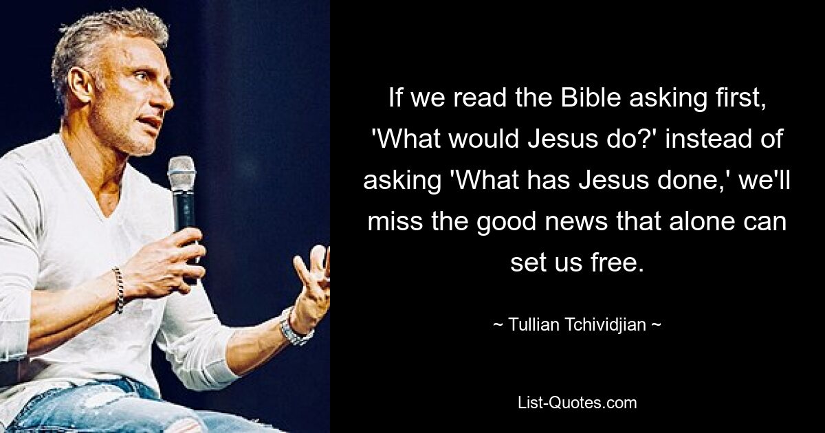 If we read the Bible asking first, 'What would Jesus do?' instead of asking 'What has Jesus done,' we'll miss the good news that alone can set us free. — © Tullian Tchividjian