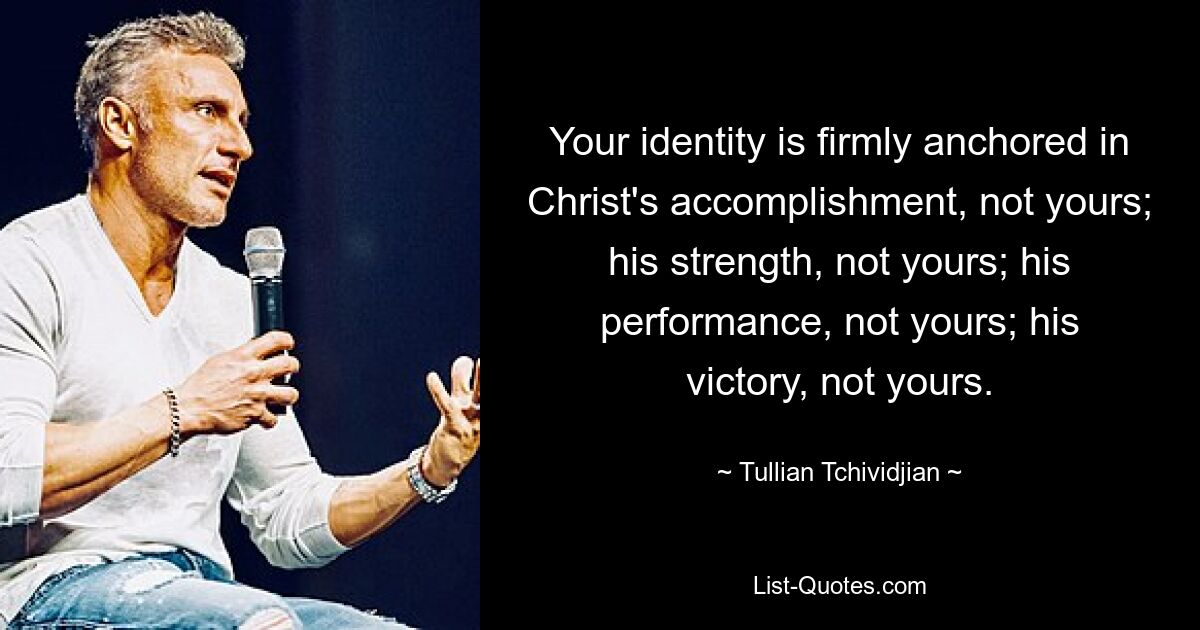 Your identity is firmly anchored in Christ's accomplishment, not yours; his strength, not yours; his performance, not yours; his victory, not yours. — © Tullian Tchividjian