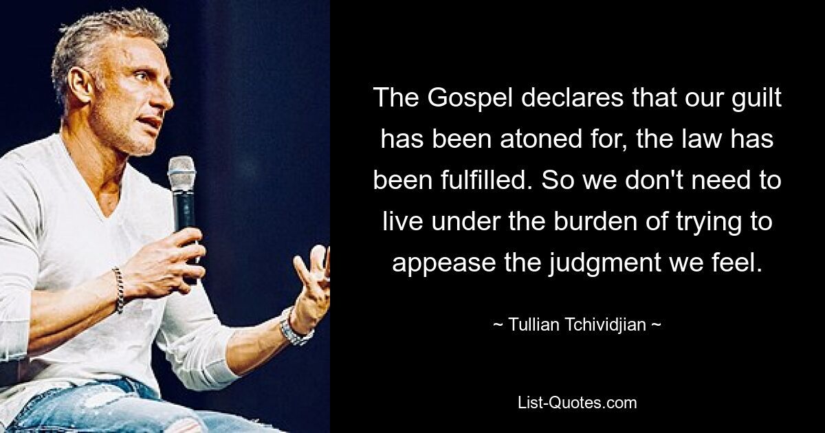 The Gospel declares that our guilt has been atoned for, the law has been fulfilled. So we don't need to live under the burden of trying to appease the judgment we feel. — © Tullian Tchividjian