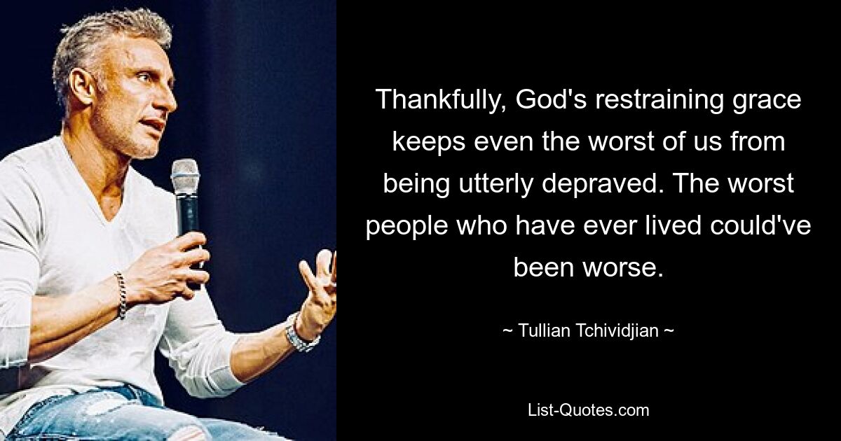 Thankfully, God's restraining grace keeps even the worst of us from being utterly depraved. The worst people who have ever lived could've been worse. — © Tullian Tchividjian