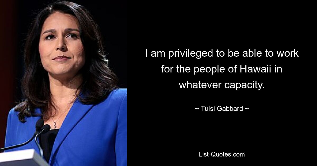 I am privileged to be able to work for the people of Hawaii in whatever capacity. — © Tulsi Gabbard