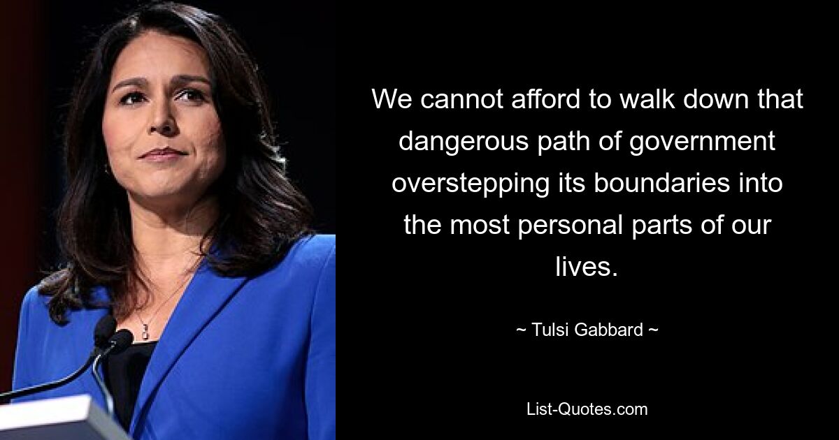 We cannot afford to walk down that dangerous path of government overstepping its boundaries into the most personal parts of our lives. — © Tulsi Gabbard