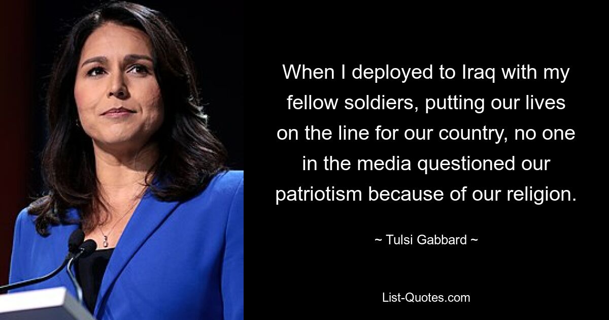 When I deployed to Iraq with my fellow soldiers, putting our lives on the line for our country, no one in the media questioned our patriotism because of our religion. — © Tulsi Gabbard