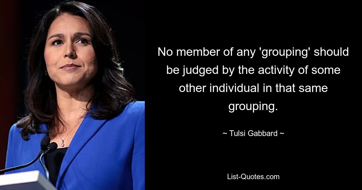 No member of any 'grouping' should be judged by the activity of some other individual in that same grouping. — © Tulsi Gabbard