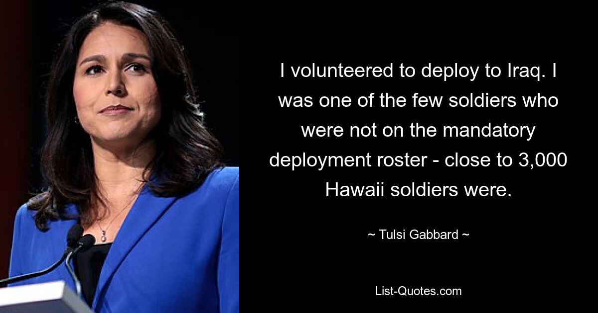 I volunteered to deploy to Iraq. I was one of the few soldiers who were not on the mandatory deployment roster - close to 3,000 Hawaii soldiers were. — © Tulsi Gabbard