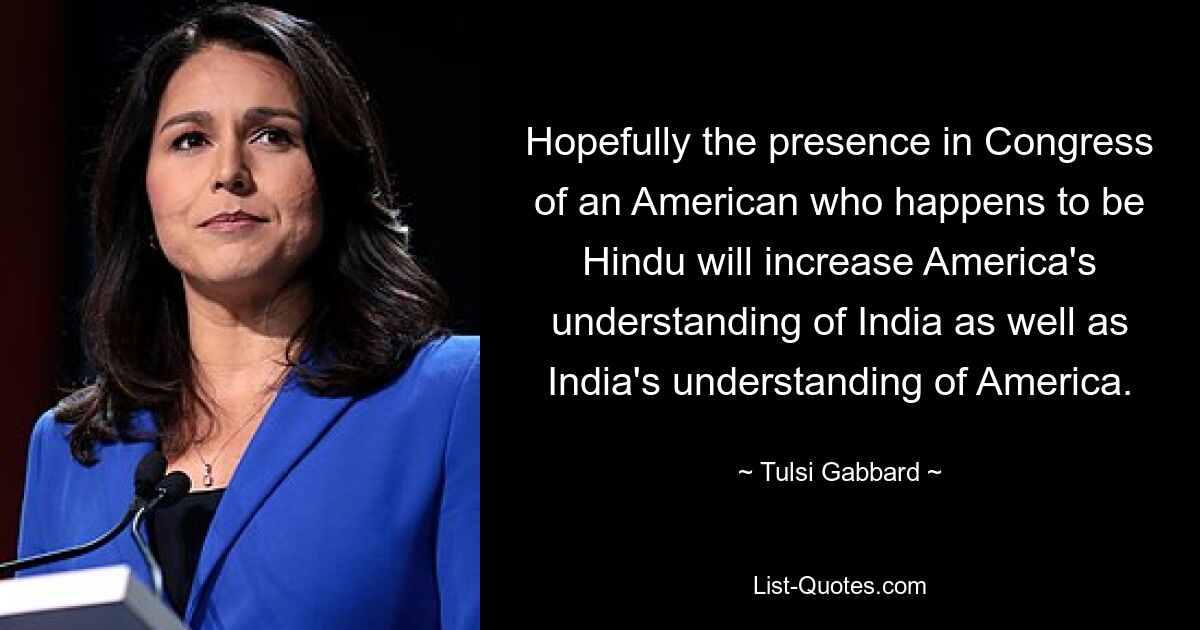 Hopefully the presence in Congress of an American who happens to be Hindu will increase America's understanding of India as well as India's understanding of America. — © Tulsi Gabbard