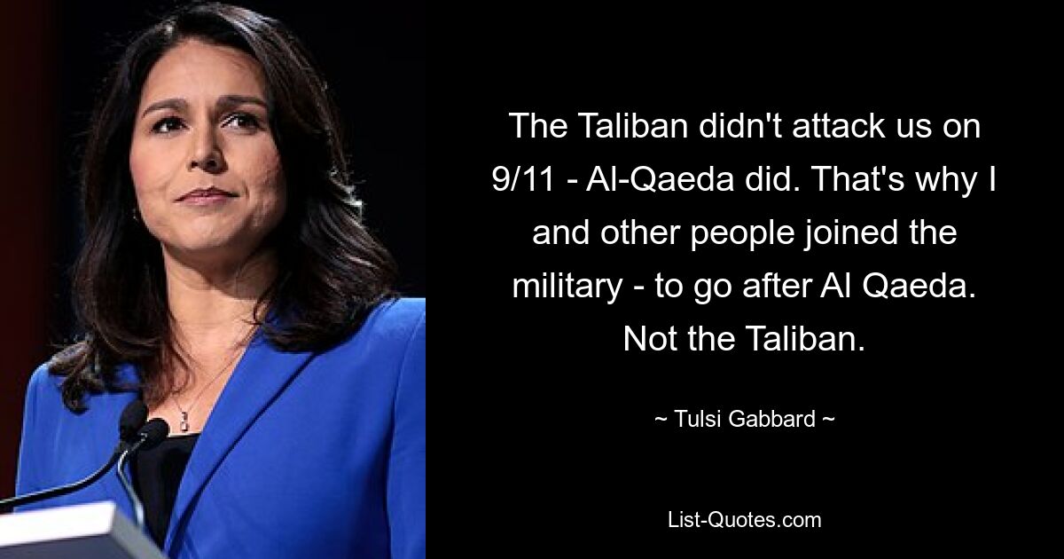 The Taliban didn't attack us on 9/11 - Al-Qaeda did. That's why I and other people joined the military - to go after Al Qaeda. Not the Taliban. — © Tulsi Gabbard